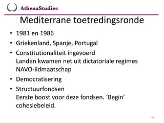 Mediterrane toetredingsronde
64
• 1981 en 1986
• Griekenland, Spanje, Portugal
• Constitutionaliteit ingevoerd
Landen kwamen net uit dictatoriale regimes
NAVO-lidmaatschap
• Democratisering
• Structuurfondsen
Eerste boost voor deze fondsen. ‘Begin’
cohesiebeleid.
 