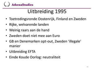 Uitbreiding 1995
65
• Toetredingsronde Oostenrijk, Finland en Zweden
• Rijke, welvarende landen
• Weinig raars aan de hand
• Zweden doet niet mee aan Euro
• GB en Denemarken opt-out, Zweden ‘illegale’
manier
• Uitbreiding EFTA
• Einde Koude Oorlog: neutraliteit
 