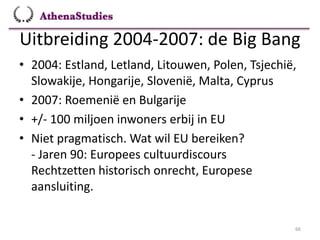 Uitbreiding 2004-2007: de Big Bang
66
• 2004: Estland, Letland, Litouwen, Polen, Tsjechië,
Slowakije, Hongarije, Slovenië, Malta, Cyprus
• 2007: Roemenië en Bulgarije
• +/- 100 miljoen inwoners erbij in EU
• Niet pragmatisch. Wat wil EU bereiken?
- Jaren 90: Europees cultuurdiscours
Rechtzetten historisch onrecht, Europese
aansluiting.
 