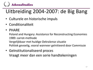 Uitbreiding 2004-2007: de Big Bang
67
• Culturele en historische impuls
• Conditionaliteit
• PHARE
Poland and Hungary: Assistance for Reconstructing Economies
1989: carrot-methode
Vergelijkbaar met huidige Oekraïense situatie
Politiek gevoelig, vooral wanneer geïnitieerd door Commissie
• Geïnstitutionaliseerd proces
Vraagt meer dan een serie handtekeningen
 