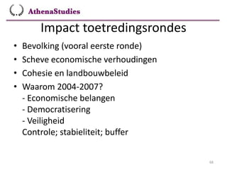 Impact toetredingsrondes
68
• Bevolking (vooral eerste ronde)
• Scheve economische verhoudingen
• Cohesie en landbouwbeleid
• Waarom 2004-2007?
- Economische belangen
- Democratisering
- Veiligheid
Controle; stabieliteit; buffer
 