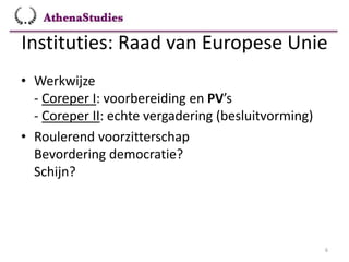 Instituties: Raad van Europese Unie
6
• Werkwijze
- Coreper I: voorbereiding en PV’s
- Coreper II: echte vergadering (besluitvorming)
• Roulerend voorzitterschap
Bevordering democratie?
Schijn?
 