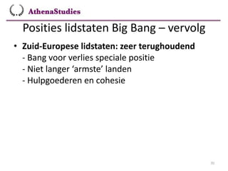 Posities lidstaten Big Bang – vervolg
70
• Zuid-Europese lidstaten: zeer terughoudend
- Bang voor verlies speciale positie
- Niet langer ‘armste’ landen
- Hulpgoederen en cohesie
 