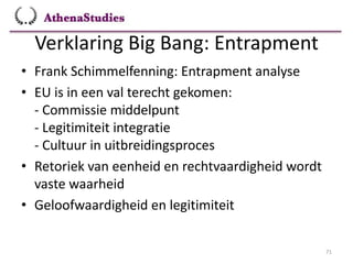 Verklaring Big Bang: Entrapment
71
• Frank Schimmelfenning: Entrapment analyse
• EU is in een val terecht gekomen:
- Commissie middelpunt
- Legitimiteit integratie
- Cultuur in uitbreidingsproces
• Retoriek van eenheid en rechtvaardigheid wordt
vaste waarheid
• Geloofwaardigheid en legitimiteit
 