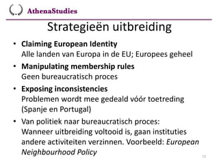 Strategieën uitbreiding
72
• Claiming European Identity
Alle landen van Europa in de EU; Europees geheel
• Manipulating membership rules
Geen bureaucratisch proces
• Exposing inconsistencies
Problemen wordt mee gedeald vóór toetreding
(Spanje en Portugal)
• Van politiek naar bureaucratisch proces:
Wanneer uitbreiding voltooid is, gaan instituties
andere activiteiten verzinnen. Voorbeeld: European
Neighbourhood Policy
 