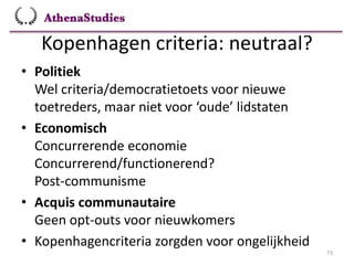 Kopenhagen criteria: neutraal?
73
• Politiek
Wel criteria/democratietoets voor nieuwe
toetreders, maar niet voor ‘oude’ lidstaten
• Economisch
Concurrerende economie
Concurrerend/functionerend?
Post-communisme
• Acquis communautaire
Geen opt-outs voor nieuwkomers
• Kopenhagencriteria zorgden voor ongelijkheid
 
