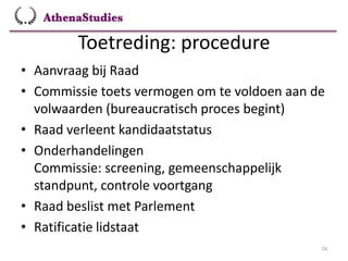 Toetreding: procedure
74
• Aanvraag bij Raad
• Commissie toets vermogen om te voldoen aan de
volwaarden (bureaucratisch proces begint)
• Raad verleent kandidaatstatus
• Onderhandelingen
Commissie: screening, gemeenschappelijk
standpunt, controle voortgang
• Raad beslist met Parlement
• Ratificatie lidstaat
 