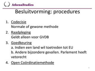 Besluitvorming: procedures
8
1. Codecisie
Normale of gewone methode
2. Raadpleging
Geldt alleen voor GVDB
3. Goedkeuring
a. Indien een land wil toetreden tot EU
b. Andere bijzondere gevallen. Parlement heeft
vetorecht
4. Open Coördinatiemethode
 