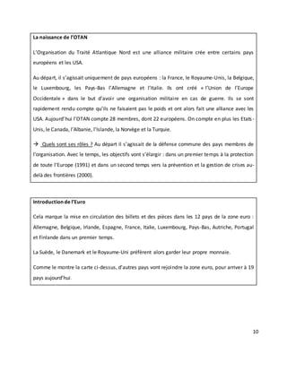 10
La naissance de l’OTAN
L’Organisation du Traité Atlantique Nord est une alliance militaire crée entre certains pays
européens et les USA.
Au départ, il s’agissait uniquement de pays européens : la France, le Royaume-Unis, la Belgique,
le Luxembourg, les Pays-Bas l’Allemagne et l’Italie. Ils ont créé « l’Union de l’Europe
Occidentale » dans le but d’avoir une organisation militaire en cas de guerre. Ils se sont
rapidement rendu compte qu’ils ne faisaient pas le poids et ont alors fait une alliance avec les
USA. Aujourd’hui l’OTAN compte 28 membres, dont 22 européens. On compte en plus les Etats-
Unis, le Canada, l’Albanie, l’Islande, la Norvège et la Turquie.
 Quels sont ses rôles ? Au départ il s’agissait de la défense commune des pays membres de
l’organisation. Avec le temps, les objectifs vont s’élargir : dans un premier temps à la protection
de toute l’Europe (1991) et dans un second temps vers la prévention et la gestion de crises au-
delà des frontières (2000).
Introduction de l’Euro
Cela marque la mise en circulation des billets et des pièces dans les 12 pays de la zone euro :
Allemagne, Belgique, Irlande, Espagne, France, Italie, Luxembourg, Pays-Bas, Autriche, Portugal
et Finlande dans un premier temps.
La Suède, le Danemark et le Royaume-Uni préfèrent alors garder leur propre monnaie.
Comme le montre la carte ci-dessus, d’autres pays vont rejoindre la zone euro, pour arriver à 19
pays aujourd’hui.
 