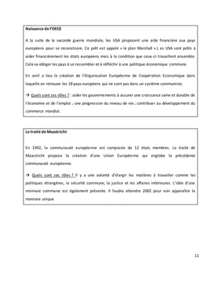 11
Naissance de l’OECE
A la suite de la seconde guerre mondiale, les USA proposent une aide financière aux pays
européens pour se reconstruire. Ce prêt est appelé « le plan Marshall ».L es USA sont prêts à
aider financièrement les états européens mais à la condition que ceux-ci travaillent ensemble.
Cela va obliger les pays à se rassembler et à réfléchir à une politique économique commune.
En avril a lieu la création de l’Organisation Européenne de Coopération Economique dans
laquelle on retrouve les 18 pays européens qui ne sont pas dans un système communiste.
 Quels sont ses rôles ? : aider les gouvernements à assurer une croissance saine et durable de
l’économie et de l’emploi ; une progression du niveau de vie ; contribuer au développement du
commerce mondial.
Le traité de Maastricht
En 1992, la communauté européenne est composée de 12 états membres. Le traité de
Maastricht propose la création d’une Union Européenne qui englobe la précédente
communauté européenne.
 Quels sont ses rôles ? Il y a une volonté d’élargir les matières à travailler comme les
politiques étrangères, la sécurité commune, la justice et les affaires intérieures. L’idée d’une
monnaie commune est également présente. Il faudra attendre 2002 pour voir apparaître la
monnaie unique
 