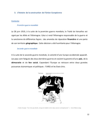 12
3. L’histoire de la construction de l’Union Européenne
Contexte
Première guerre mondiale
Le 28 juin 1919, à la suite de la première guerre mondiale, le Traité de Versailles est
signé par les Alliés et l’Allemagne. Celui-ci rend l’Allemagne responsable de la guerre et
la sanctionne de différentes façons : des amendes de réparation financière et une perte
de son territoire géographique. Cette décision a été humiliante pour l’Allemagne.
Seconde guerre mondiale
A la suite de la seconde guerre mondiale, la volonté d’une Europe occidentale apparaît.
Les pays sont fatigués des deux dernières guerres et veulent la garantie d’une paix, de la
démocratie et de lien social. Cependant l’Europe se retrouve entre deux grandes
puissances économiques et politiques : l’URSS et les Etats-Unis.
«Tante Europe: “Ce n’est pas facile, lorsqu’on habite entre deux voisins omniprésents”.» Ernst Maria Lang.
 
