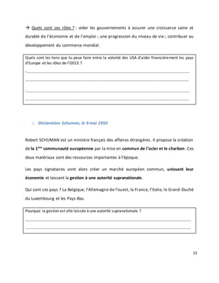 15
 Quels sont ses rôles ? : aider les gouvernements à assurer une croissance saine et
durable de l’économie et de l’emploi ; une progression du niveau de vie ; contribuer au
développement du commerce mondial.
Quels sont les liens que tu peux faire entre la volonté des USA d’aider financièrement les pays
d’Europe et les rôles de l’OECE ?
-…………………………………………………………………………………………………………………………………………………
……………………………………………………………………………………………………………………………………………….…
-…………………………………………………………………………………………………………………………………………………
……………………………………………………………………………………………………………………………………………….…
o Déclaration Schuman, le 9 mai 1950
Robert SCHUMAN est un ministre français des affaires étrangères. Il propose la création
de la 1ère
communauté européenne par la mise en commun de l’acier et le charbon. Ces
deux matériaux sont des ressources importantes à l’époque.
Les pays signataires vont alors créer un marché européen commun, unissant leur
économie et laissant la gestion à une autorité supranationale.
Qui sont ces pays ? La Belgique, l’Allemagne de l’ouest, la France, l’Italie, le Grand-Duché
du Luxembourg et les Pays-Bas.
Pourquoi la gestion est elle laissée à une autorité supranationale ?
……………………………………………………………………………………………………………………………………………………
……………………………………………………………………………………………………………………………………………………
 