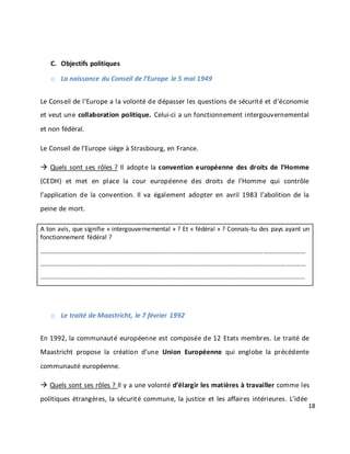 18
C. Objectifs politiques
o La naissance du Conseil de l’Europe le 5 mai 1949
Le Conseil de l’Europe a la volonté de dépasser les questions de sécurité et d’économie
et veut une collaboration politique. Celui-ci a un fonctionnement intergouvernemental
et non fédéral.
Le Conseil de l’Europe siège à Strasbourg, en France.
 Quels sont ses rôles ? Il adopte la convention européenne des droits de l’Homme
(CEDH) et met en place la cour européenne des droits de l’Homme qui contrôle
l’application de la convention. Il va également adopter en avril 1983 l’abolition de la
peine de mort.
A ton avis, que signifie « intergouvernemental » ? Et « fédéral » ? Connais-tu des pays ayant un
fonctionnement fédéral ?
……………………………………………………………………………………………………………………………………………………
……………………………………………………………………………………………………………………………………………………
…………………………………………………………………………………………………………………………………………………...
o Le traité de Maastricht, le 7 février 1992
En 1992, la communauté européenne est composée de 12 Etats membres. Le traité de
Maastricht propose la création d’une Union Européenne qui englobe la précédente
communauté européenne.
 Quels sont ses rôles ? Il y a une volonté d’élargir les matières à travailler comme les
politiques étrangères, la sécurité commune, la justice et les affaires intérieures. L’idée
 