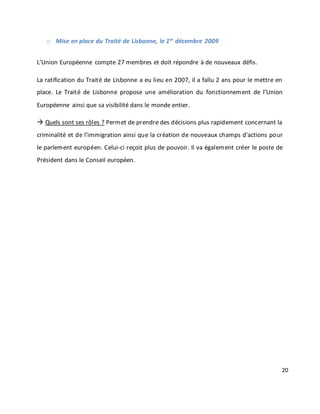 20
o Mise en place du Traité de Lisbonne, le 1er
décembre 2009
L’Union Européenne compte 27 membres et doit répondre à de nouveaux défis.
La ratification du Traité de Lisbonne a eu lieu en 2007, il a fallu 2 ans pour le mettre en
place. Le Traité de Lisbonne propose une amélioration du fonctionnement de l’Union
Européenne ainsi que sa visibilité dans le monde entier.
 Quels sont ses rôles ? Permet de prendre des décisions plus rapidement concernant la
criminalité et de l’immigration ainsi que la création de nouveaux champs d’actions pour
le parlement européen. Celui-ci reçoit plus de pouvoir. Il va également créer le poste de
Président dans le Conseil européen.
 