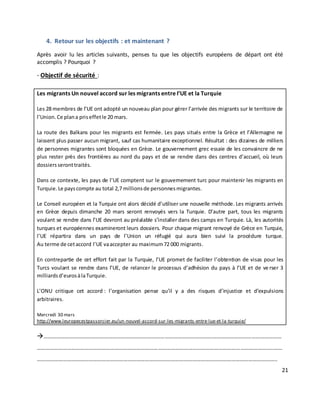 21
4. Retour sur les objectifs : et maintenant ?
Après avoir lu les articles suivants, penses tu que les objectifs européens de départ ont été
accomplis ? Pourquoi ?
- Objectif de sécurité :
Les migrants Un nouvel accord sur les migrants entre l’UE et la Turquie
Les 28 membres de l’UE ont adopté un nouveau plan pour gérer l’arrivée des migrants sur le territoire de
l’Union. Ce plana priseffetle 20 mars.
La route des Balkans pour les migrants est fermée. Les pays situés entre la Grèce et l’Allemagne ne
laissent plus passer aucun migrant, sauf cas humanitaire exceptionnel. Résultat : des dizaines de milliers
de personnes migrantes sont bloquées en Grèce. Le gouvernement grec essaie de les convaincre de ne
plus rester près des frontières au nord du pays et de se rendre dans des centres d’accueil, où leurs
dossiersseronttraités.
Dans ce contexte, les pays de l’UE comptent sur le gouvernement turc pour maintenir les migrants en
Turquie.Le payscompte au total 2,7 millionsde personnesmigrantes.
Le Conseil européen et la Turquie ont alors décidé d’utiliser une nouvelle méthode. Les migrants arrivés
en Grèce depuis dimanche 20 mars seront renvoyés vers la Turquie. D’autre part, tous les migrants
voulant se rendre dans l’UE devront au préalable s’installer dans des camps en Turquie. Là, les autorités
turques et européennes examineront leurs dossiers. Pour chaque migrant renvoyé de Grèce en Turquie,
l’UE répartira dans un pays de l’Union un réfugié qui aura bien suivi la procédure turque.
Au terme de cetaccord l’UE vaaccepter au maximum72 000 migrants.
En contrepartie de cet effort fait par la Turquie, l’UE promet de faciliter l’obtention de visas pour les
Turcs voulant se rendre dans l’UE, de relancer le processus d’adhésion du pays à l’UE et de ve rser 3
milliardsd’eurosàlaTurquie.
L’ONU critique cet accord : l’organisation pense qu’il y a des risques d’injustice et d’expulsions
arbitraires.
Mercredi 30 mars
http://www.leuropecestpassorcier.eu/un-nouvel-accord-sur-les-migrants-entre-lue-et-la-turquie/
…………………………………………………………………………………………………………………………………………………
………………………………………………………………………………………………………………………………………………..……
…………………………………………………………………………………………………………………………………………………..
 