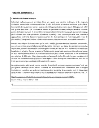 22
- Objectifs économiques :
« La Grèce,victime de Schengen
Cela était malheureusement prévisible. Dans un espace sans frontière intérieure, si des migrants
souhaitent en rejoindre n’importe quel point, il suffit de franchir la frontière extérieure la plus faible.
Comment la Grèce, dont les services publics ont été largement démembrés depuis 2010, pourrait offrir
une grande résistance à ces centaines de milliers de personnes attirées par la prospérité de certaines
parties de la zone euro, où ils peuvent trouver des emplois infiniment mieux payés que dans leurs pays
(et la sécurité, pour ceux qui sont les victimes de la guerre) ? Dans cette organisation folle, une Grèce
appauvrie est contrainte d’assumer les conséquences des choix politiques de l’Allemagne,et la venue de
plusde 700 000 migrants(environ7%de la populationdupays) encinqmois,d’aoûtàdécembre 2015 !
Cela est d’autant plus lourd à assumer que le pays a accepté, pour satisfaire ses créanciers tortionnaires,
des potions amères comme la baisse de 22% du salaire minimum, une baisse des pensions encore plus
importantes, dont les résultats sont un chômage qui touche plus de 25% de la population, et des coupes
budgétaires à la hache. Comme le rapporte The Economist, les agriculteurs viennent de subir une hausse
de leurs impôts (remis au niveau du reste de la population), tous comme les avocats, et une autre baisse
des retraites, de 10% cette fois, est demandée par la nouvelle troïka. Bien sûr, les pays européens ont
accordé une obole dérisoire au pays pour l’aider à gérer l’afflux de migrants, mais ici encore, tout ceci ne
traite que lesconséquencesdesproblèmesetnonlescauses.
Le projet européen a été vendu comme un projet de solidarité, un moyen pour ses membres d’avoir une
plus grande influence sur leur destin. En réalité, en abandonnant leur souveraineté dans le magma
institutionnel européen, non seulement les Etats perdent la maîtrise de leur destin, mais ils finissent par
se soumettre àl’arbitraire de plusfortqu’eux.Carcette Europe n’estpastendre aveclesmoinsforts… »
http://www.agoravox.fr/actualites/europe/article/austerite-euro-migrants-en-grece-l-179171
Laurent Herblay mercredi 23 mars 2016
…………………………………………………………………………………………………………………………………………………
……………………………………………………………………………………………………………………………………………..………
………………………………………………………………………………………………………………………………………………..……
………………………………………………………………………………………………………………………………………………..……
…………………………………………………………………………………………………………………………………………………..…
……………………………………………………………………………………………………………………………………………………
…………………………………………………………………………………………………………………………………………..…………
 