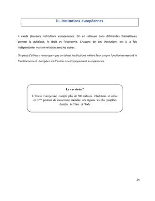 24
III. Institutions européennes
Il existe plusieurs institutions européennes. On en retrouve dans différentes thématiques
comme la politique, le droit et l’économie. Chacune de ces institutions est à la fois
indépendante mais en relation avec les autres.
On peut d’ailleurs remarquer que certaines institutions mêlent leur propre fonctionnement et le
fonctionnement européen et d’autres sont typiquement européennes.
Le savais-tu ?
L’Union Européenne compte plus de 500 millions d’habitants et arrive
en 3ème position du classement mondial des régions les plus peuplées
derrière la Chine et l’Inde
 