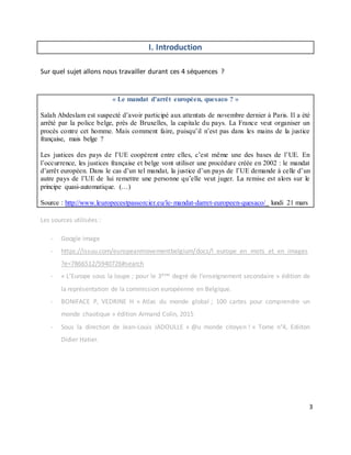 3
I. Introduction
Sur quel sujet allons nous travailler durant ces 4 séquences ?
« Le mandat d’arrêt européen, quesaco ? »
Salah Abdeslam est suspecté d’avoir participé aux attentats de novembre dernier à Paris. Il a été
arrêté par la police belge, près de Bruxelles, la capitale du pays. La France veut organiser un
procès contre cet homme. Mais comment faire, puisqu’il n’est pas dans les mains de la justice
française, mais belge ?
Les justices des pays de l’UE coopèrent entre elles, c’est même une des bases de l’UE. En
l’occurrence, les justices française et belge vont utiliser une procédure créée en 2002 : le mandat
d’arrêt européen. Dans le cas d’un tel mandat, la justice d’un pays de l’UE demande à celle d’un
autre pays de l’UE de lui remettre une personne qu’elle veut juger. La remise est alors sur le
principe quasi-automatique. (…)
Source : http://www.leuropecestpassorcier.eu/le-mandat-darret-europeen-quesaco/ lundi 21 mars
Les sources utilisées :
- Google image
- https://issuu.com/europeanmovementbelgium/docs/l_europe_en_mots_et_en_images
?e=7866512/5940726#search
- « L’Europe sous la loupe ; pour le 3ème degré de l’enseignement secondaire » édition de
la représentation de la commission européenne en Belgique.
- BONIFACE P, VEDRINE H « Atlas du monde global ; 100 cartes pour comprendre un
monde chaotique » édition Armand Colin, 2015
- Sous la direction de Jean-Louis JADOULLE « @u monde citoyen ! » Tome n°4, Ediiton
Didier Hatier.
 