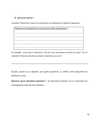 30
4) Qui en est l’auteur ?
Connaître l’identité de l’auteur d’un document est extrêmement important également.
Pourquoi est-ce important de savoir qui est l’auteur du document ?
………………………………………………………………………………………………………………………………..……
………………………………………………………………………………………………………………………………..……
………………………..……………………………………………………………………………………………………………
…………………………………………..…………………………………………………………………………………………
…………………………………………………………..…………………………………………………………………………
Par exemple : est-ce que le document a été écrit par une personne proche du sujet ? Par un
spécialiste ? Par une personne qui donne simplement son avis ?
Ensuite, quand tu as répondu aux quatre questions, tu définis notre document de
pertinent ou non.
Qu’est-ce qu’un document pertinent ? Un document pertinent est un document qui
correspond au sujet qui nous intéresse.
 
