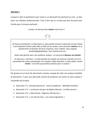 31
Attention !
Lorsque tu dois te positionner pour savoir si un document est pertinent ou non, tu dois
avoir une réflexion professionnelle. C’est à dire que tu ne dois pas être d’accord avec
l’article pour le trouver pertinent.
L’auteur ne doit pas être neutre mais toi oui !
Par groupe et sur base des documents suivants, essayez de créer une analyse complète
et pertinente. Il vous sera demandé ensuite de présenter cet article et votre analyse à
l’ensemble de la classe.
 Document n°1 : Amnesty Stories #1 - Union Européenne : Mortelles frontière.
 Document n°2 : « Le discours de peur de Nadine Morano - Le Petit Journal »
 Document n°3 : « Data Gueule : Migrants, Mi-homme »
 Document n°4 : « Les clés de l’actu : Les routes migratoires »
En lisant correctement un document tu peux parfois trouver le point de vue de l’auteur.
Il est important d’avoir cette idée en tête car les auteurs sont rarement neutres. Ils se
positionnent en fonction de leurs croyances, leurs métiers, leurs origines
sociales/géographiques, leurs parcours de vie…
Savoir cela permet alors une meilleure analyse : on sait que le discours est orienté.
En tant que « chercheur » tu dois prendre en compte ces discours orientés car ils te
permettent de mieux comprendre une situation. Mais attention, tu dois veiller à rester
neutre : tu ne dois pas prendre position pour un auteur !
 