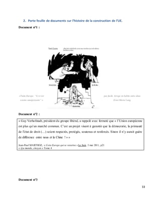 33
2. Porte feuille de documents sur l’histoire de la construction de l’UE.
Document n°1 :
«Tante Europe: “Ce n’est pas facile, lorsqu’on habite entre deux
voisins omniprésents”.» Ernst Maria Lang.
Document n°2 :
« Guy Verhofstadt, président du groupe libéral, a rappelé avec fermeté que « l’Union européenne
est plus qu’un marché commun. C’est un projet visant à garantir que la démocratie, la primauté
de l’état de droit (…) soient respectés, protégés, soutenus et renforcés. Sinon il n’y aurait guère
de différence entre nous et la Chine ! » »
Jean-Paul MARTHOZ, « Cette Europe qui se ratatine » Le Soir, 3 mai 2011, p21
« @u monde, citoyen » Tome 4
Document n°3
 