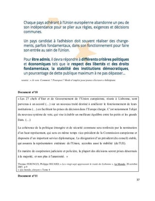 37
source : « Je vote. Comment ? Pourquoi ? Mode d’emploi pour jeunes électeurs.» Inforjeune
Document n°10
« Les 27 chefs d’Etat et de Gouvernement de l’Union européenne, réunis à Lisbonne, sont
parvenus à un accord (…) sur un nouveau traité destiné à améliorer le fonctionnement de leurs
institutions (…) en facilitant les prises de décision dans l’Europe élargie. C’est notamment l’objet
du nouveau système de vote, qui vise à établir un meilleure équilibre entre les petits et les grands
Etats. (…)
La cohérence de la politique étrangère et de sécurité commune sera renforcée par la nomination
d’un haut représentant, qui sera en même temps vice-président de la Commission européenne et
disposera d’un important service diplomatique. La désignation d’un président (du conseil) stable,
qui assurera la représentation extérieure de l’Union, accroîtra aussi la visibilité (de l’UE).
En matière de coopération judiciaire et policière, la plupart des décisions seront prises désormais
à la majorité, et non plus à l’unanimité. »
Thomas FERENCZI, Philippe RICARD, « Les vingt-sept approuvent le traité de Lisbonne », Le Monde, 20 octobre
2007, p 9
« @u monde, citoyen » Tome 4
Document n°11
 