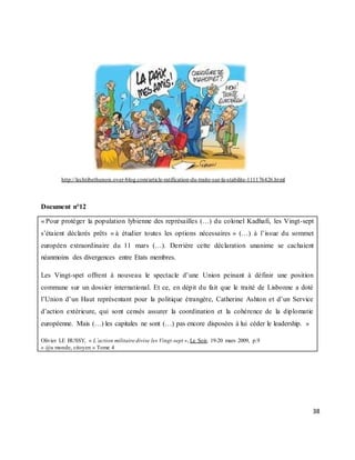 38
http://lechtibethunois.over-blog.com/article-ratification-du-traite-sur-la-stabilite-111176426.html
Document n°12
« Pour protéger la population lybienne des représailles (…) du colonel Kadhafi, les Vingt-sept
s’étaient déclarés prêts « à étudier toutes les options nécessaires » (…) à l’issue du sommet
européen extraordinaire du 11 mars (…). Derrière cette déclaration unanime se cachaient
néanmoins des divergences entre Etats membres.
Les Vingt-spet offrent à nouveau le spectacle d’une Union peinant à définir une position
commune sur un dossier international. Et ce, en dépit du fait que le traité de Lisbonne a doté
l’Union d’un Haut représentant pour la politique étrangère, Catherine Ashton et d’un Service
d’action extérieure, qui sont censés assurer la coordination et la cohérence de la diplomatie
européenne. Mais (…) les capitales ne sont (…) pas encore disposées à lui céder le leadership. »
Olivier LE BUSSY, « L’action militaire divise les Vingt-sept », Le Soir, 19-20 mars 2009, p.9
« @u monde, citoyen » Tome 4
 