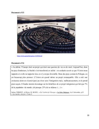 39
Document n°13
http://www.quizz.biz/quizz-31458.html
Document n°14
« Au début, l’Europe était un projet qui était une question de vie ou de mort. Aujourd’hui, dans
les pays fondateurs, la finalité s’est transformé en utilité : on souhaite savoir ce que l’Union nous
rapporte et si elle ne rapporte rien, on n’y est pas favorable. Dans des pays comme la Pologne, on
est beaucoup plus preneur. L’Union est quand même un projet remarquable. Elle a créé une
croissance dont on n’aurait (pas) pu rêver sans l’intégration mais, malheureusement, on le prend
pour acquis. Il faudra insister davantage sur les bénéfices de ce projet intégrateur qui fait que 7%
de la population du monde céé presque 25% de sa richesse (…) »
Sabine VERHEST et Olivier LE BUSSY, « De l’utilité de l’Europe », La Libre Belgique, 4 et 5 décembre, p19
« @u monde, citoyen » Tome 4
 