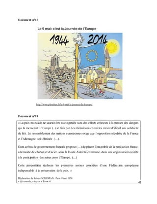 41
Document n°17
http://www.plourhan.fr/le-9-mai-la-journee-de-leurope/
Document n°18
« La paix mondiale ne saurait être sauvegardée sans des efforts créateurs à la mesure des dangers
qui la menacent. L’Europe (..) se fera par des réalisations concrètes créant d’abord une solidarité
de fait. Le rassemblement des nations européennes exige que l’opposition séculaire de la France
et l’Allemagne soit éliminée (…).
Dans ce but, le gouvernement français propose (…) de placer l’ensemble de la production franco-
allemande de chabon et d’acier, sous la Haute Autorité commune, dans une organisation ouverte
à la participation des autres pays d’Europe. (…)
Cette proposition réalisera les premières assises concrètes d’une Fédération européenne
indispensable à la préservation de la paix. »
Déclaration de Robert SCHUMAN, Paris 9 mai 1950
« @u monde, citoyen » Tome 4
 