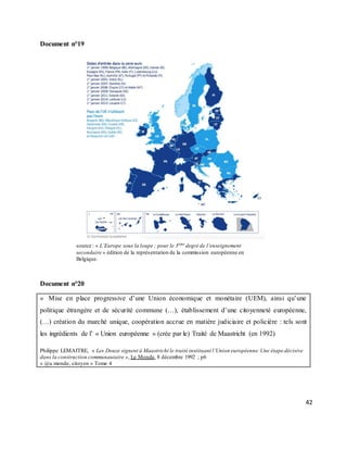 42
Document n°19
source : « L’Europe sous la loupe ; pour le 3ème
degré de l’enseignement
secondaire » édition de la représentation de la commission européenne en
Belgique.
Document n°20
« Mise en place progressive d’une Union économique et monétaire (UEM), ainsi qu’une
politique étrangère et de sécurité commune (…), établissement d’une citoyenneté européenne,
(…) création du marché unique, coopération accrue en matière judiciaire et policière : tels sont
les ingrédients de l’ « Union européenne » (crée par le) Traité de Maastricht (en 1992)
Philippe LEMAITRE, « Les Douze signent à Maastricht le traité instituant l’Union européenne.Une étape décisive
dans la construction communautaire », Le Monde, 8 décembre 1992 ; p6
« @u monde, citoyen » Tome 4
 