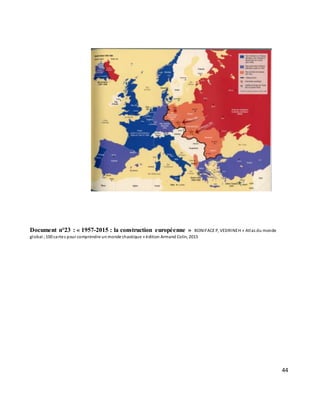 44
Document n°23 : « 1957-2015 : la construction européenne » BONIFACE P, VEDRINEH « Atlas du monde
global ;100 cartes pour comprendre un monde chaotique » édition Armand Colin, 2015
 