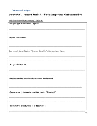 48
Documents à analyser
Document n°1 : Amnesty Stories #1 - Union Européenne : Mortelles frontière.
http://stories.amnesty.fr/Amnesty-Stories-01/
- De quel type de document s’agit-il ?
………………………………………………………………………………………………………………………………..………………………
……………………………………………………………………………………………………………..……………………………..……
- Qui en est l’auteur ?
………………………………………………………………………………………………………………………………..………………………
……………………………………………………………………………………………………………..……………………………..……
Que connais-tu sur l’auteur ? Explique de qui il s’agit en quelques lignes.
………………………………………………………………………………………………………………………………..………………………
……………………………………………………………………………………………………………..……………………………..……
- De quand date-t-il ?
………………………………………………………………………………………………………………………………..………………………
……………………………………………………………………………………………………………..……………………………..……
- Ce document est-il pertinent par rapport à notre sujet ?
………………………………………………………………………………………………………………………………..………………………
……………………………………………………………………………………………………………..……………………………..……
- Selon toi, est ce que ce document est neutre ? Pourquoi ?
………………………………………………………………………………………………………………………………..………………………
……………………………………………………………………………………………………………..……………………………..……
- Quel analyse peux-tu faire de ce document ?
………………………………………………………………………………………………………………………………..………………………
 