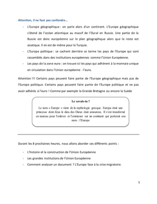 5
Attention, il ne faut pas confondre…
- L’Europe géographique : on parle alors d’un continent. L’Europe géographique
s’étend de l’océan atlantique au massif de l’Oural en Russie. Une partie de la
Russie est donc européenne sur le plan géographique alors que le reste est
asiatique. Il en est de même pour la Turquie.
- L’Europe politique : se cachent derrière ce terme les pays de l’Europe qui sont
rassemblés dans des institutions européennes comme l’Union Européenne.
- Les pays de la zone euro : on trouve ici les pays qui adhèrent à la monnaie unique
en circulation dans l’Union européenne : l’euro.
Attention !!! Certains pays peuvent faire partie de l’Europe géographique mais pas de
l’Europe politique. Certains pays peuvent faire partie de l’Europe politique et ne pas
avoir adhérés à l’euro ! Comme par exemple la Grande Bretagne ou encore la Suède
Durant les 8 prochaines heures, nous allons aborder ces différents points :
- L’histoire et la construction de l’Union Européenne
- Les grandes institutions de l’Union Européenne
- Comment analyser un document ? L’Europe face à la crise migratoire.
Le savais-tu ?
Le nom « Europe » vient de la mythologie grecque. Europa était une
princesse dont Zeus le dieu des Dieux était amoureux. Il s’est transformé
en taureau pour l’enlever et l’emmener sur un continent qui porterait son
nom : l’Europe
 