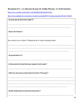 50
Document n°2 : « Le discours de peur de Nadine Morano - Le Petit Journal »
https://www.youtube.com/watch?v=ZsLRs4DkstU&nohtml5=False
http://www.canalplus.fr/c-emissions/c-le-petit-journal/pid6515-le-petit-journal.html?vid=1366251
- De quel type de document s’agit-il ?
………………………………………………………………………………………………………………………………..………………………
……………………………………………………………………………………………………………..……………………………..……
- Qui en est l’auteur ?
………………………………………………………………………………………………………………………………..……………………
Que connais-tu sur l’auteur ? Explique de qui il s’agit en quelques lignes.
………………………………………………………………………………………………………………………………..………………………
……………………………………………………………………………………………………………..……………………………..……………
………………………………………………………………………………………………………………………..……………………
- De quand date-t-il ?
………………………………………………………………………………………………………………………………..……………………
- Ce document est-il pertinent par rapport à notre sujet ?
………………………………………………………………………………………………………………………………..……………………
- Selon toi, est ce que ce document est neutre ? Pourquoi ?
………………………………………………………………………………………………………………………………..………………………
……………………………………………………………………………………………………………..……………………………..……………
………………………………………………………………………………………………………………………..………………………………
……………………………………………………………………………………………………..……………………………..……
- Quelle analyse peux-tu faire de ce document ?
………………………………………………………………………………………………………………………………..………………………
 