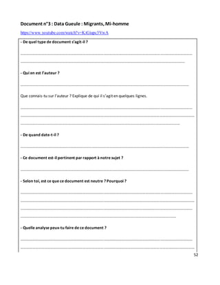 52
Document n°3 : Data Gueule : Migrants, Mi-homme
https://www.youtube.com/watch?v=KiGiupc3VwA
- De quel type de document s’agit-il ?
………………………………………………………………………………………………………………………………..………………………
……………………………………………………………………………………………………………..……………………………..……
- Qui en est l’auteur ?
………………………………………………………………………………………………………………………………..……………………
Que connais-tu sur l’auteur ? Explique de qui il s’agit en quelques lignes.
………………………………………………………………………………………………………………………………..………………………
……………………………………………………………………………………………………………..……………………………..……………
………………………………………………………………………………………………………………………..……………………
- De quand date-t-il ?
………………………………………………………………………………………………………………………………..……………………
- Ce document est-il pertinent par rapport à notre sujet ?
………………………………………………………………………………………………………………………………..……………………
- Selon toi, est ce que ce document est neutre ? Pourquoi ?
………………………………………………………………………………………………………………………………..………………………
……………………………………………………………………………………………………………..……………………………..……………
………………………………………………………………………………………………………………………..………………………………
……………………………………………………………………………………………………..……………………………..……
- Quelle analyse peux-tu faire de ce document ?
………………………………………………………………………………………………………………………………..………………………
……………………………………………………………………………………………………………..……………………………..……………
 