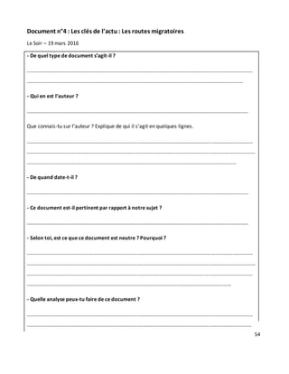 54
Document n°4 : Les clés de l’actu : Les routes migratoires
Le Soir – 19 mars 2016
- De quel type de document s’agit-il ?
………………………………………………………………………………………………………………………………..………………………
……………………………………………………………………………………………………………..……………………………..……
- Qui en est l’auteur ?
………………………………………………………………………………………………………………………………..……………………
Que connais-tu sur l’auteur ? Explique de qui il s’agit en quelques lignes.
………………………………………………………………………………………………………………………………..………………………
……………………………………………………………………………………………………………..……………………………..……………
………………………………………………………………………………………………………………………..……………………
- De quand date-t-il ?
………………………………………………………………………………………………………………………………..……………………
- Ce document est-il pertinent par rapport à notre sujet ?
………………………………………………………………………………………………………………………………..……………………
- Selon toi, est ce que ce document est neutre ? Pourquoi ?
………………………………………………………………………………………………………………………………..………………………
……………………………………………………………………………………………………………..……………………………..……………
………………………………………………………………………………………………………………………..………………………………
……………………………………………………………………………………………………..……………………………..……
- Quelle analyse peux-tu faire de ce document ?
………………………………………………………………………………………………………………………………..………………………
……………………………………………………………………………………………………………..……………………………..…………
 