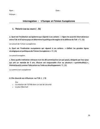 56
Nom : Date :
Prénom :
Interrogation : L’Europe et l’Union Européenne
1. Théorie vue au cours ( /6)
a. Quel est l’institution européenne qui répond à ces actions : « Signe les accords internationaux
entre l’UE et d’autres pays et détermine la politique étrangère et la défense de l’UE » ? ( /1)
Le conseil de l’Union européenne.
b. Quel est l’institution européenne qui répond à ces actions : « Définir les grandes lignes
stratégiques et politiques de l’Union Européenne » ? ( /1)
Le conseil européen.
c. Dans quelle institution retrouve-t-on les 28 commissaires (un par pays), désignés par leur pays
qui ont un mandat de 5 ans. Chacun est responsable d’un ou plusieurs « portefeuille(s) »,
thématique(s) comme l’éducation ou l’aide au développement. ? ( /1)
La commission européenne
d. Cite deux de ses influences sur l’UE. ( / 3)
Oui
o La création de l’OTAN dans un but de sécurité
o Le plan Marshall
 