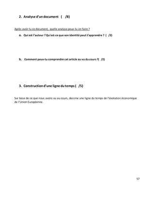 57
2. Analyse d’un document ( /8)
Après avoir lu ce document, quelle analyse peux-tu en faire ?
a. Qui est l’auteur ? Qu’est-ce que son identité peut t’apprendre ? ( /2)
b. Comment peux-tu comprendre cet article au vu du cours ?( /2)
3. Constructiond’une ligne du temps ( /5)
Sur base de ce que nous avons vu au cours, dessine une ligne du temps de l’évolution économique
de l’Union Européenne.
 