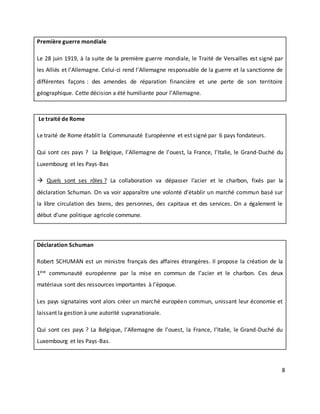8
Première guerre mondiale
Le 28 juin 1919, à la suite de la première guerre mondiale, le Traité de Versailles est signé par
les Alliés et l’Allemagne. Celui-ci rend l’Allemagne responsable de la guerre et la sanctionne de
différentes façons : des amendes de réparation financière et une perte de son territoire
géographique. Cette décision a été humiliante pour l’Allemagne.
Le traité de Rome
Le traité de Rome établit la Communauté Européenne et est signé par 6 pays fondateurs.
Qui sont ces pays ? La Belgique, l’Allemagne de l’ouest, la France, l’Italie, le Grand-Duché du
Luxembourg et les Pays-Bas
 Quels sont ses rôles ? La collaboration va dépasser l’acier et le charbon, fixés par la
déclaration Schuman. On va voir apparaître une volonté d’établir un marché commun basé sur
la libre circulation des biens, des personnes, des capitaux et des services. On a également le
début d’une politique agricole commune.
Déclaration Schuman
Robert SCHUMAN est un ministre français des affaires étrangères. Il propose la création de la
1ère communauté européenne par la mise en commun de l’acier et le charbon. Ces deux
matériaux sont des ressources importantes à l’époque.
Les pays signataires vont alors créer un marché européen commun, unissant leur économie et
laissant la gestion à une autorité supranationale.
Qui sont ces pays ? La Belgique, l’Allemagne de l’ouest, la France, l’Italie, le Grand-Duché du
Luxembourg et les Pays-Bas.
 