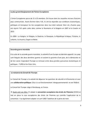 9
Le plus grand élargissement de l’Union Européenne
L’Union Européenne passe de 15 à 25 membres. On trouve dans les nouvelles recrues d’anciens
pays communistes. Avant d’entrer dans l’UE, ils ont du répondre aux conditions économiques,
politiques et transposer les lois européennes dans leur droit national. Bien sûr, d’autres pays
ont rejoint l’UE après cette date, comme la Roumanie et la Bulgarie en 2007 et la Croatie en
2013
En 2004 : La Hongrie, la Pologne, la Slovénie, la Slovaquie, la République tchèque, l’Estonie, la
Lettonie, la Lituanie, Chypre et Malte.
Seconde guerre mondiale
A la suite de la seconde guerre mondiale, la volonté d’une Europe occidentale apparaît. Les pays
sont fatigués des deux dernières guerres et veulent la garantie d’une paix, de la démocratie et
de lien social. Cependant l’Europe se retrouve entre deux grandes puissances économiques et
politiques : l’URSS et les Etats-Unis.
La naissance du Conseil de l’Europe
Le Conseil de l’Europe a la volonté de dépasser les questions de sécurité et d’économie et veut
une collaboration politique. Celui-ci a un fonctionnement intergouvernemental et non fédéral.
Le Conseil de l’Europe siège à Strasbourg, en France.
 Quels sont ses rôles ? Il adopte la convention européenne des droits de l’Homme (CEDH) et
met en place la cour européenne des droits de l’Homme qui contrôle l’application de la
convention. Il va également adopter en avril 1983 l’abolition de la peine de mort.
 