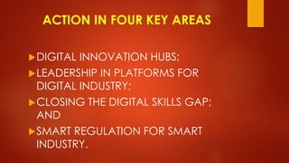 ACTION IN FOUR KEY AREAS
DIGITAL INNOVATION HUBS;
LEADERSHIP IN PLATFORMS FOR
DIGITAL INDUSTRY;
CLOSING THE DIGITAL SKILLS GAP;
AND
SMART REGULATION FOR SMART
INDUSTRY.
 