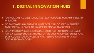 1. DIGITAL INNOVATION HUBS
 TO FACILITATE ACCESS TO DIGITAL TECHNOLOGIES FOR ANY INDUSTRY
IN EUROPE:
 TO EMPOWER ANY BUSINESS, WHEREVER IT IS LOCATED IN EUROPE,
AND ESPECIALLY SMES, TO MASTER ITS DIGITAL TRANSITION.
 EVERY INDUSTRY, LARGE OR SMALL, HIGH-TECH OR NON-TECH, MUST
HAVE A GOOD UNDERSTANDING OF THE DIGITAL OPPORTUNITIES AND
EASY ACCESS TO KNOWLEDGE AND TESTING FACILITIES IN LATEST
DIGITAL TECHNOLOGIES.
 