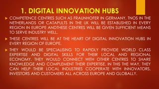 1. DIGITAL INNOVATION HUBS
 COMPETENCE CENTRES SUCH AS FRAUNHOFER IN GERMANY, TNOS IN THE
NETHERLANDS OR CATAPULTS IN THE UK WILL BE ESTABLISHED IN EVERY
REGION IN EUROPE ANDTHESE CENTRES WILL BE GIVEN SUFFICIENT MEANS
TO SERVE INDUSTRY WELL.
 THESE CENTRES WILL BE AT THE HEART OF DIGITAL INNOVATION HUBS IN
EVERY REGION OF EUROPE.
 THEY WOULD BE SPECIALISING TO RAPIDLY PROVIDE WORLD CLASS
EXPERTISE AND DIGITAL SKILLS FOR THEIR LOCAL AND REGIONAL
ECONOMY. THEY WOULD CONNECT WITH OTHER CENTRES TO SHARE
KNOWLEDGE AND COMPLEMENT THEIR EXPERTISE. IN THIS THE WAY, THEY
CAN HELP THEIR LOCAL INDUSTRIES COOPERATE WITH INNOVATORS,
INVESTORS AND CUSTOMERS ALL ACROSS EUROPE AND GLOBALLY.
 