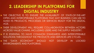 2. LEADERSHIP IN PLATFORMS FOR
DIGITAL INDUSTRY
 THE OBJECTIVE IS TO ENSURE THE AVAILABILITY OF STATE-OF-THE-ART
OPEN AND INTEROPERABLE PLATFORMS THAT ANY BUSINESS CAN USE TO
MAKE ITS PRODUCTS, PROCESSES OR SERVICES READY FOR THE DIGITAL
AGE.
 THEIR DEVELOPMENT WILL REQUIRE COLLABORATION BETWEEN ACTORS
ACROSS VALUE CHAINS, INCLUDING USERS AND THE SUPPLY INDUSTRY.
 IT IS ESSENTIAL TO HAVE COMMON STANDARDS AND INTEROPERABLE
SOLUTIONS THROUGHOUT THE PRODUCTS AND SERVICES LIFE CYCLES.
 THE "DATA ECONOMY" SHOULD NOT DEVELOP IN LOCKED
ENVIRONMENTS AND PLATFORMS.
 