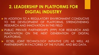 2. LEADERSHIP IN PLATFORMS FOR
DIGITAL INDUSTRY
 IN ADDITION TO A REGULATORY ENVIRONMENT CONDUCIVE
TO THE DEVELOPMENT OF PLATFORMS, STRENGTHENING
RESEARCH AND INNOVATION IN THIS FIELD
 PUBLIC PRIVATE PARTNERSHIPS (PPP) FOR RESEARCH AND
INNOVATION ON THE NEXT GENERATION OF DIGITAL
PLATFORMS.
 ECSEL JOINT TECHNOLOGY INITIATIVE (JTI) AS WELL AS
PARTNERSHIPS IN FACTORIES OF THE FUTURE, AND BIG DATA.
 