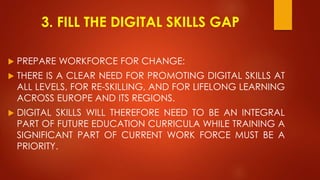 3. FILL THE DIGITAL SKILLS GAP
 PREPARE WORKFORCE FOR CHANGE:
 THERE IS A CLEAR NEED FOR PROMOTING DIGITAL SKILLS AT
ALL LEVELS, FOR RE-SKILLING, AND FOR LIFELONG LEARNING
ACROSS EUROPE AND ITS REGIONS.
 DIGITAL SKILLS WILL THEREFORE NEED TO BE AN INTEGRAL
PART OF FUTURE EDUCATION CURRICULA WHILE TRAINING A
SIGNIFICANT PART OF CURRENT WORK FORCE MUST BE A
PRIORITY.
 