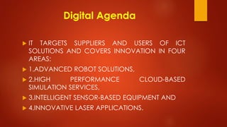 Digital Agenda
 IT TARGETS SUPPLIERS AND USERS OF ICT
SOLUTIONS AND COVERS INNOVATION IN FOUR
AREAS:
 1.ADVANCED ROBOT SOLUTIONS,
 2.HIGH PERFORMANCE CLOUD-BASED
SIMULATION SERVICES,
 3.INTELLIGENT SENSOR-BASED EQUIPMENT AND
 4.INNOVATIVE LASER APPLICATIONS.
 