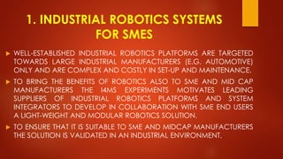 1. INDUSTRIAL ROBOTICS SYSTEMS
FOR SMES
 WELL-ESTABLISHED INDUSTRIAL ROBOTICS PLATFORMS ARE TARGETED
TOWARDS LARGE INDUSTRIAL MANUFACTURERS (E.G. AUTOMOTIVE)
ONLY AND ARE COMPLEX AND COSTLY IN SET-UP AND MAINTENANCE.
 TO BRING THE BENEFITS OF ROBOTICS ALSO TO SME AND MID CAP
MANUFACTURERS THE I4MS EXPERIMENTS MOTIVATES LEADING
SUPPLIERS OF INDUSTRIAL ROBOTICS PLATFORMS AND SYSTEM
INTEGRATORS TO DEVELOP IN COLLABORATION WITH SME END USERS
A LIGHT-WEIGHT AND MODULAR ROBOTICS SOLUTION.
 TO ENSURE THAT IT IS SUITABLE TO SME AND MIDCAP MANUFACTURERS
THE SOLUTION IS VALIDATED IN AN INDUSTRIAL ENVIRONMENT.
 