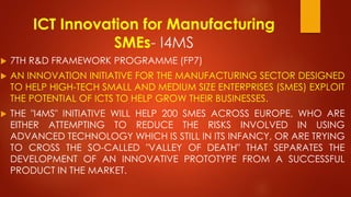 ICT Innovation for Manufacturing
SMEs- I4MS
 7TH R&D FRAMEWORK PROGRAMME (FP7)
 AN INNOVATION INITIATIVE FOR THE MANUFACTURING SECTOR DESIGNED
TO HELP HIGH-TECH SMALL AND MEDIUM SIZE ENTERPRISES (SMES) EXPLOIT
THE POTENTIAL OF ICTS TO HELP GROW THEIR BUSINESSES.
 THE "I4MS" INITIATIVE WILL HELP 200 SMES ACROSS EUROPE, WHO ARE
EITHER ATTEMPTING TO REDUCE THE RISKS INVOLVED IN USING
ADVANCED TECHNOLOGY WHICH IS STILL IN ITS INFANCY, OR ARE TRYING
TO CROSS THE SO-CALLED "VALLEY OF DEATH" THAT SEPARATES THE
DEVELOPMENT OF AN INNOVATIVE PROTOTYPE FROM A SUCCESSFUL
PRODUCT IN THE MARKET.
 