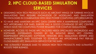 2. HPC CLOUD-BASED SIMULATION
SERVICES
 DESIGNING HIGH TECH PRODUCTS SUCH AS AIRCRAFT WINGS OR TURBINES INVOLVE
SIMULATIONS THAT REQUIRE KNOWLEDGE OF MODELLING AND SIMULATION
TECHNOLOGIES IN COMBINATION WITH HIGH POWER COMPUTING (HPC)RESOURCES.
 TO HAVE AND MAINTAIN AN HPC DATA CENTRE WITH A MAINFRAME COMPUTER IS
NOT AFFORDABLE FOR SMES. EUROPE HAS A GOOD COVERAGE OF HPC CENTRES
WHICH HAVE THE COMPUTING POWER REQUIRED FOR COMPLEX SIMULATIONS.
 HOWEVER, ACCESS TO THOSE HPC FACILITIES NEEDS SPECIALISED KNOWLEDGE AND
SOFTWARE. EXPERIMENTS FUNDED BY THE INITIATIVE BRING HPC CENTRES,
INDEPENDENT SPECIALISED SOFTWARE VENDORS (ISV), SIMULATION EXPERTS AND
MANUFACTURING SMES TOGETHER TO ESTABLISH AN AFFORDABLE PAY PER-USE
CLOUD-BASED HPC SIMULATION SERVICE FOR THE SMES.
 THIS ULTIMATELY ENABLES SMES TO DESIGN HIGH TECH PRODUCTS AND ULTIMATELY
BOOSTS THEIR BUSINESS.
 